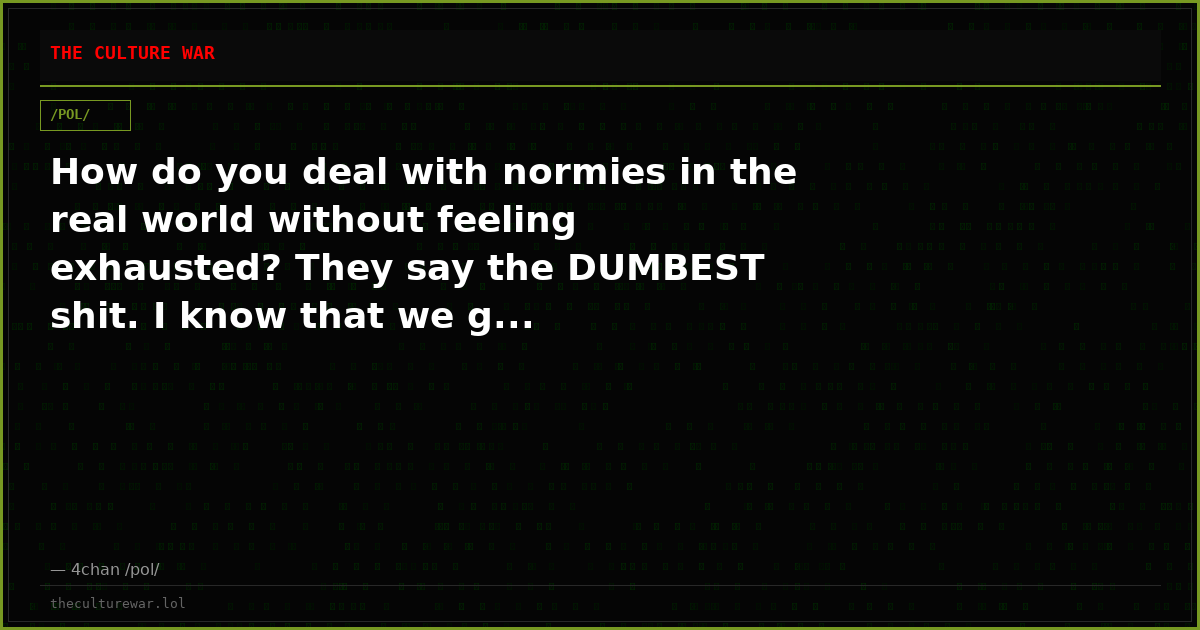 How do you deal with normies in the real world without feeling exhausted? They say the DUMBEST shit. I know that we g...