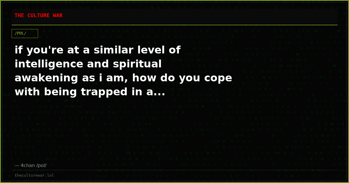 if you're at a similar level of intelligence and spiritual awakening as i am, how do you cope with being trapped in a...