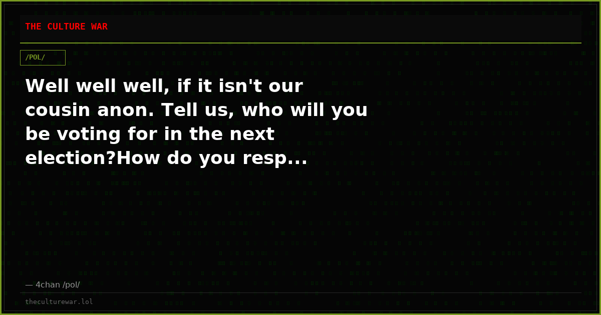Well well well, if it isn't our cousin anon. Tell us, who will you be voting for in the next election?How do you resp...