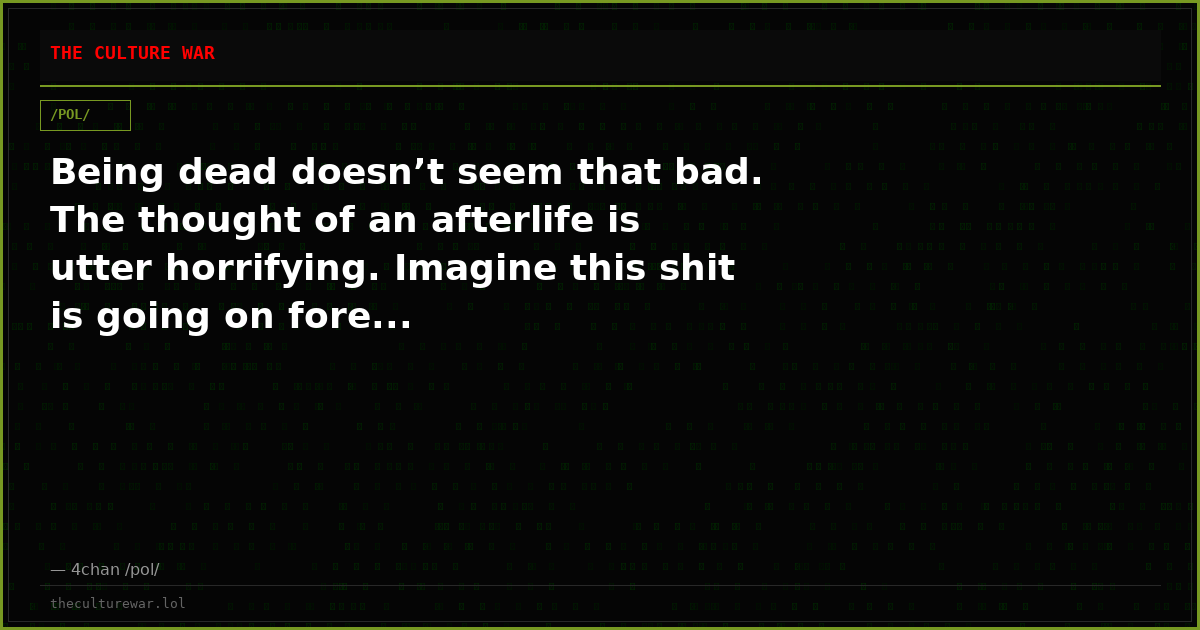 Being dead doesn’t seem that bad. The thought of an afterlife is utter horrifying. Imagine this shit is going on fore...