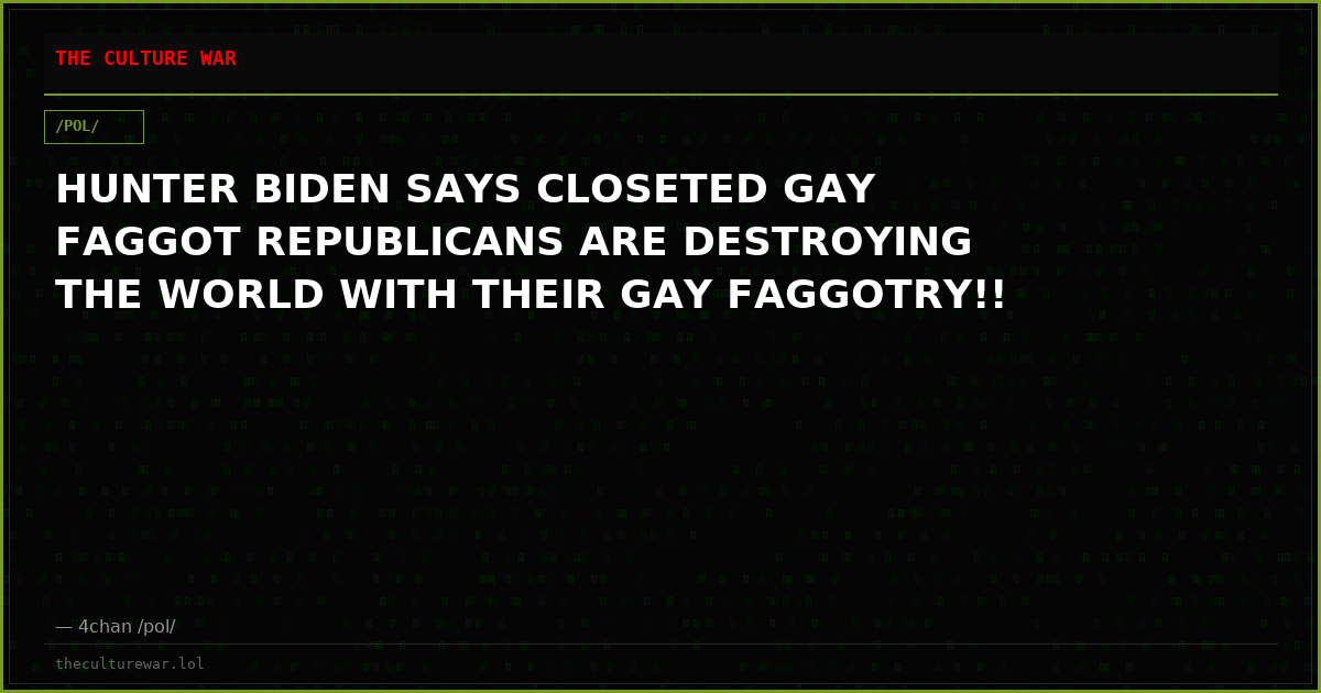 HUNTER BIDEN SAYS CLOSETED GAY FAGGOT REPUBLICANS ARE DESTROYING THE WORLD WITH THEIR GAY FAGGOTRY!!