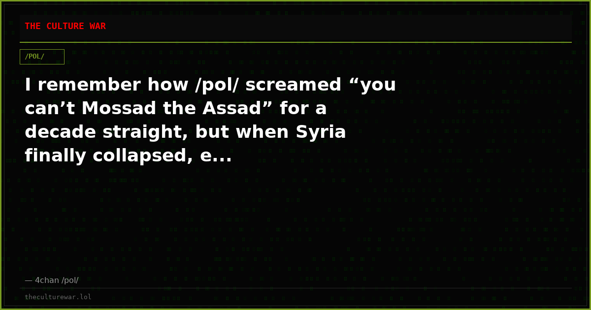 I remember how /pol/ screamed “you can’t Mossad the Assad” for a decade straight, but when Syria finally collapsed, e...