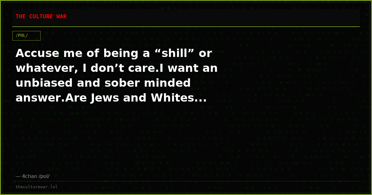 Accuse me of being a “shill” or whatever, I don’t care.I want an unbiased and sober minded answer.Are Jews and Whites...