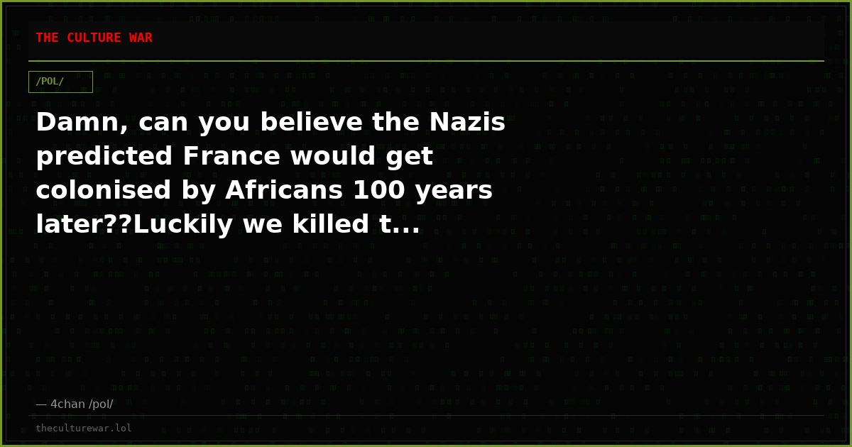 Damn, can you believe the Nazis predicted France would get colonised by Africans 100 years later??Luckily we killed t...