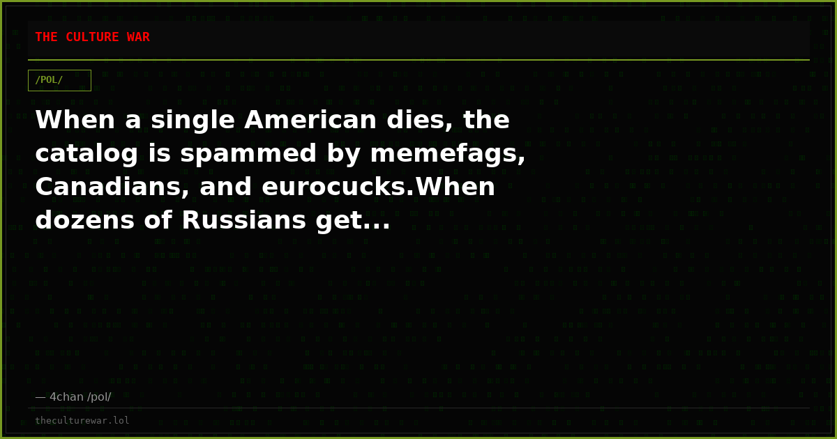 When a single American dies, the catalog is spammed by memefags, Canadians, and eurocucks.When dozens of Russians get...