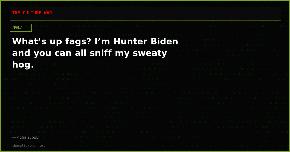 What’s up fags? I’m Hunter Biden and you can all sniff my sweaty hog.