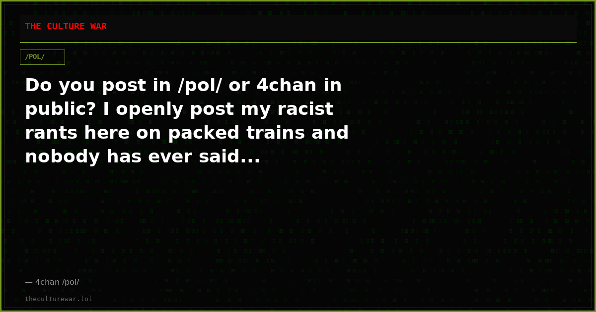 Do you post in /pol/ or 4chan in public? I openly post my racist rants here on packed trains and nobody has ever said...