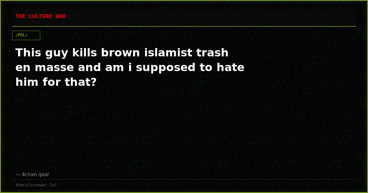 This guy kills brown islamist trash en masse and am i supposed to hate him for that?