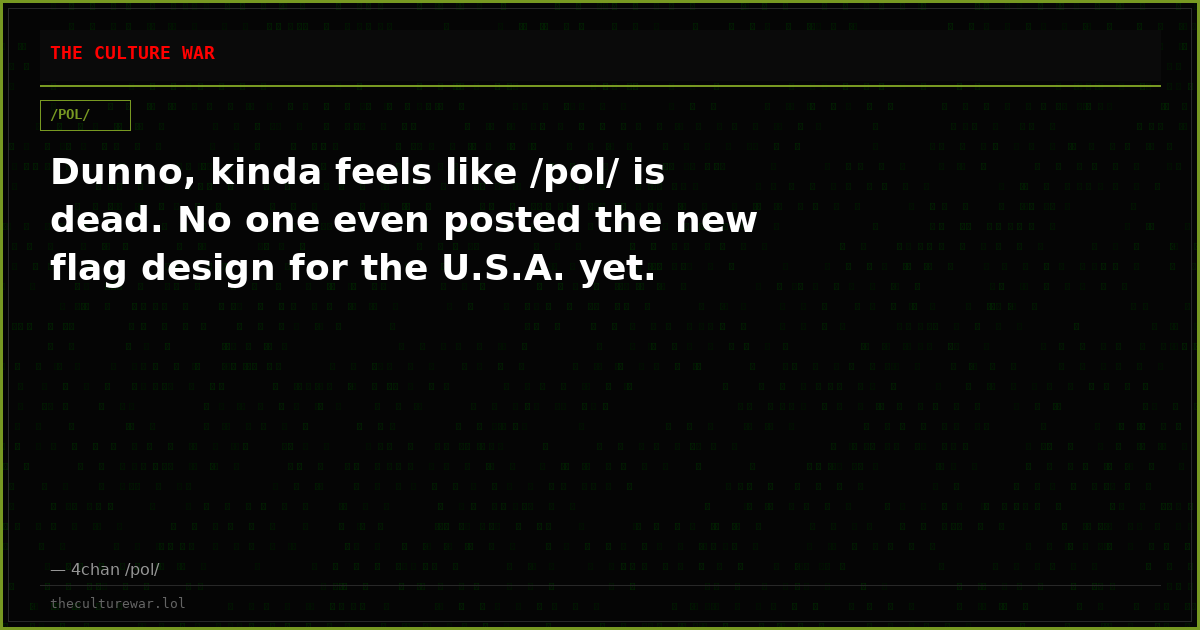 Dunno, kinda feels like /pol/ is dead. No one even posted the new flag design for the U.S.A. yet.