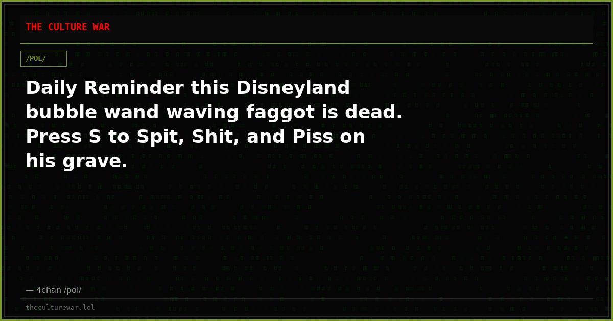 Daily Reminder this Disneyland bubble wand waving faggot is dead. Press S to Spit, Shit, and Piss on his grave.