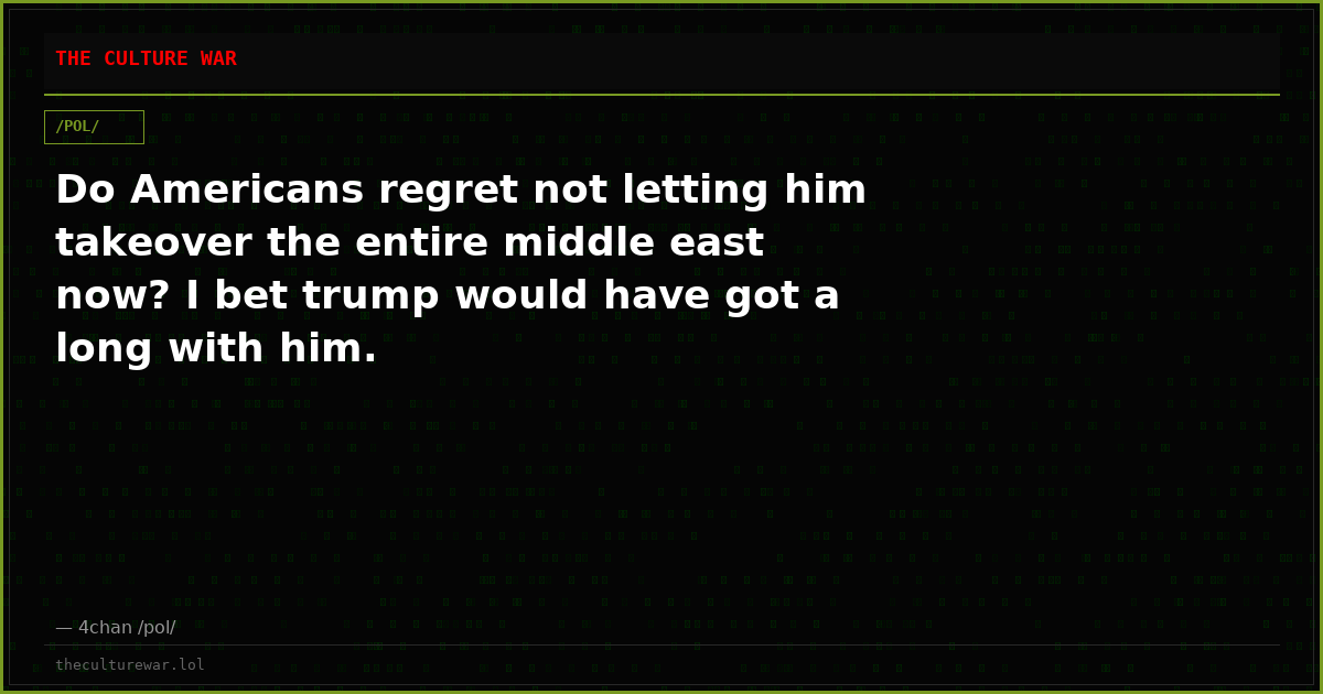 Do Americans regret not letting him takeover the entire middle east now? I bet trump would have got a long with him.