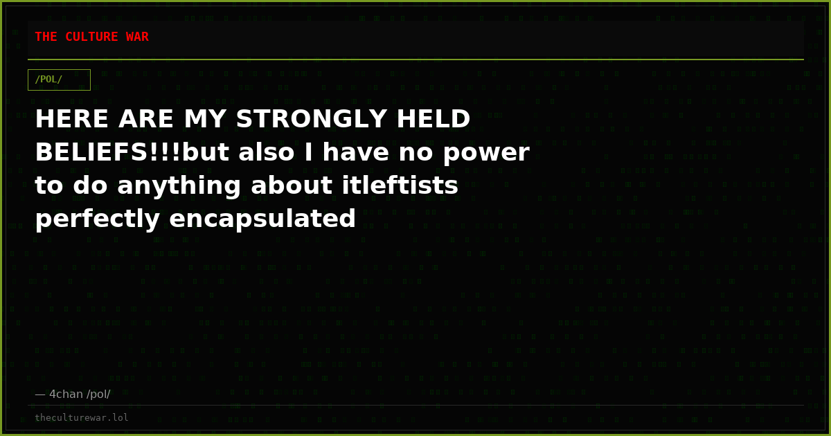 HERE ARE MY STRONGLY HELD BELIEFS!!!but also I have no power to do anything about itleftists perfectly encapsulated