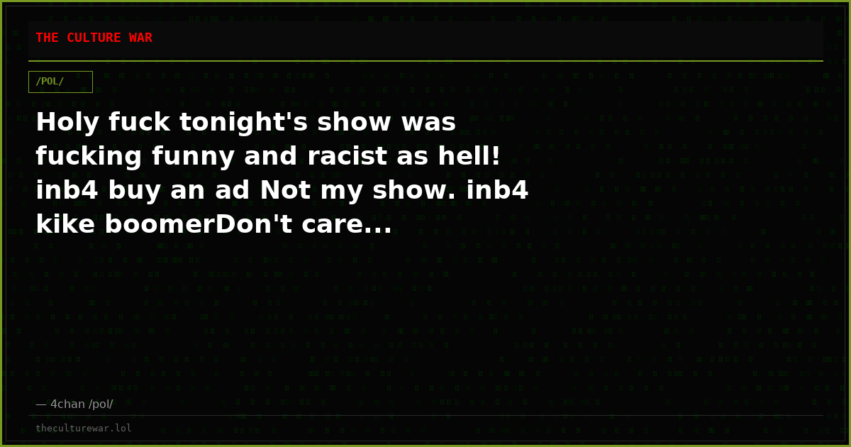 Holy fuck tonight's show was fucking funny and racist as hell! inb4 buy an ad Not my show. inb4 kike boomerDon't care...