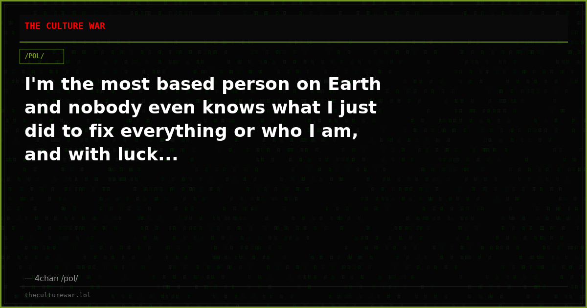 I'm the most based person on Earth and nobody even knows what I just did to fix everything or who I am, and with luck...