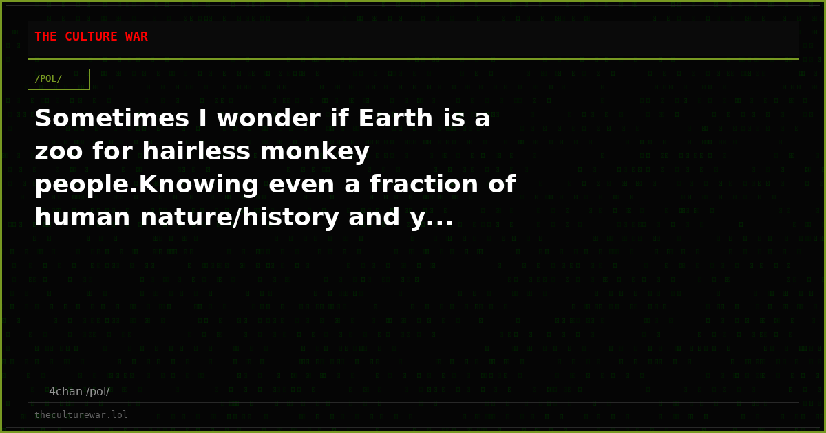 Sometimes I wonder if Earth is a zoo for hairless monkey people.Knowing even a fraction of human nature/history and y...