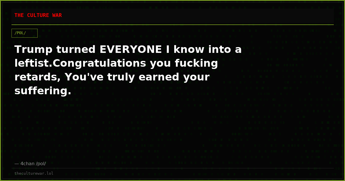 Trump turned EVERYONE I know into a leftist.Congratulations you fucking retards, You've truly earned your suffering.