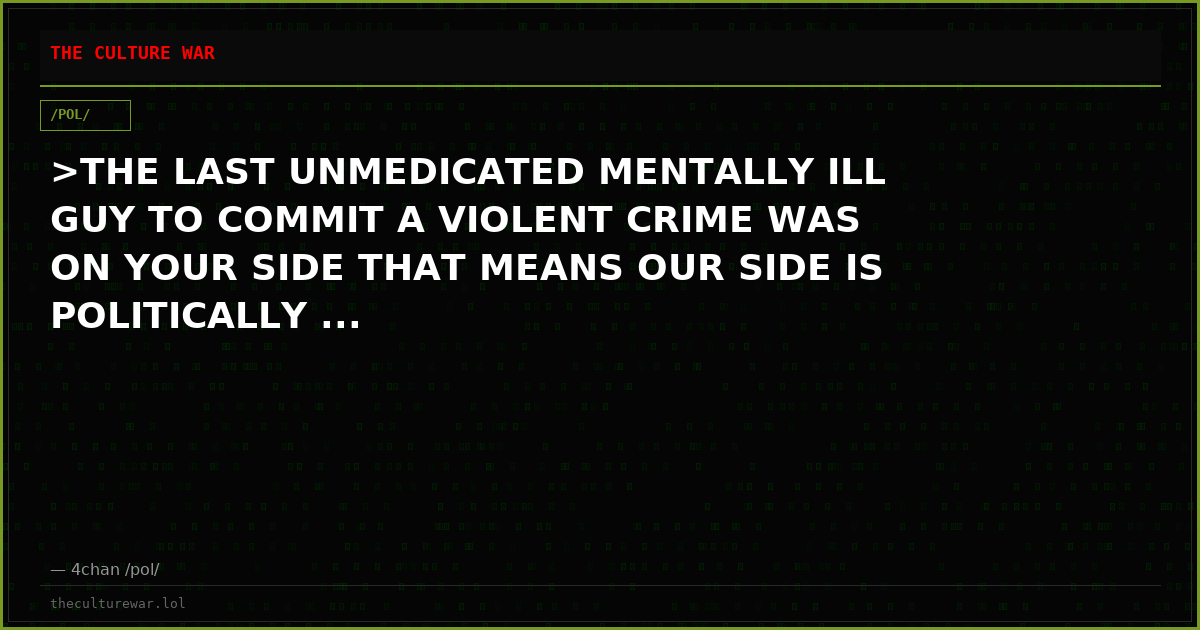 >THE LAST UNMEDICATED MENTALLY ILL GUY TO COMMIT A VIOLENT CRIME WAS ON YOUR SIDE THAT MEANS OUR SIDE IS POLITICALLY ...
