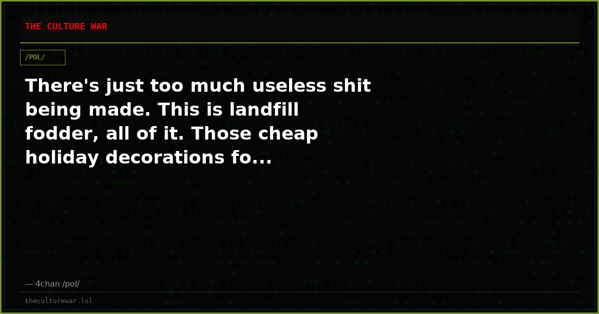 There's just too much useless shit being made. This is landfill fodder, all of it. Those cheap holiday decorations fo...