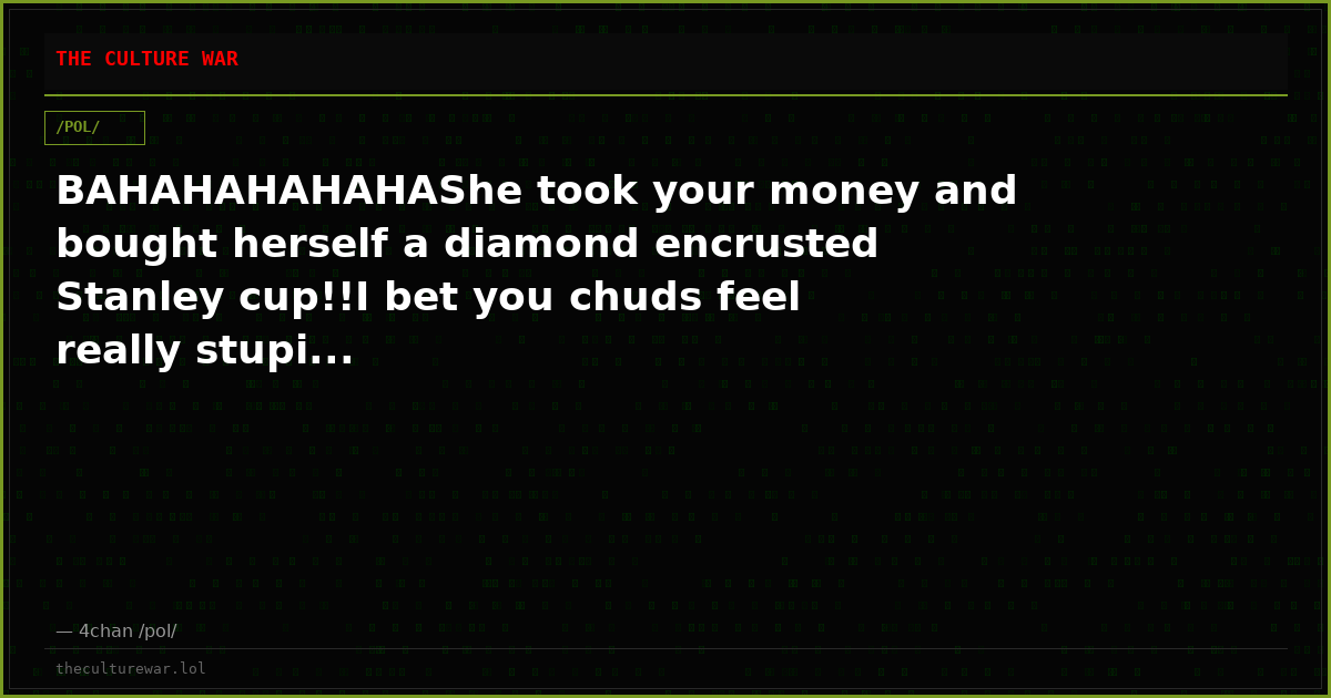 BAHAHAHAHAHAShe took your money and bought herself a diamond encrusted Stanley cup!!I bet you chuds feel really stupi...