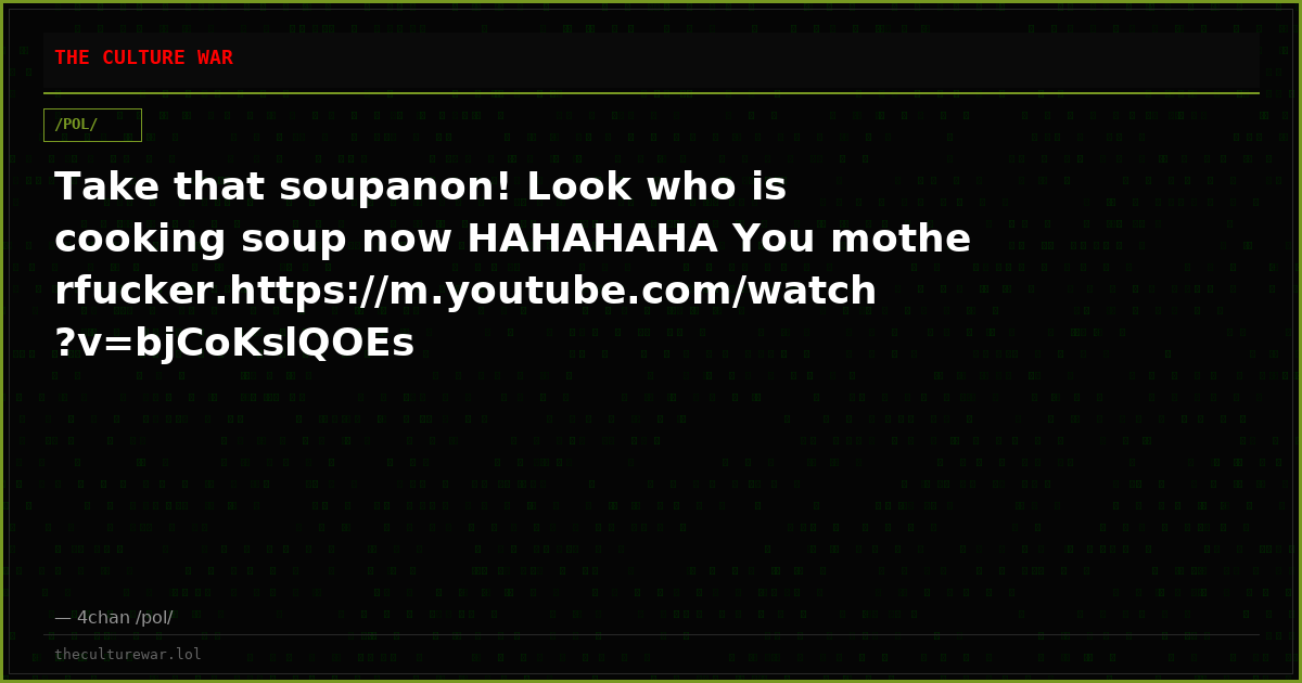 Take that soupanon! Look who is cooking soup now HAHAHAHA You motherfucker.https://m.youtube.com/watch?v=bjCoKslQOEs