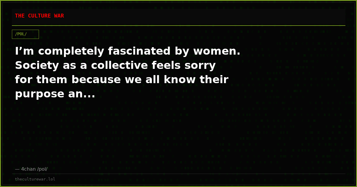 I’m completely fascinated by women. Society as a collective feels sorry for them because we all know their purpose an...