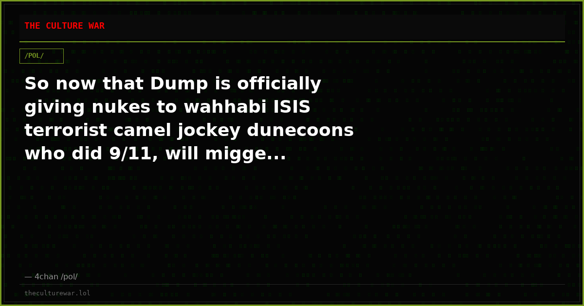 So now that Dump is officially giving nukes to wahhabi ISIS terrorist camel jockey dunecoons who did 9/11, will migge...