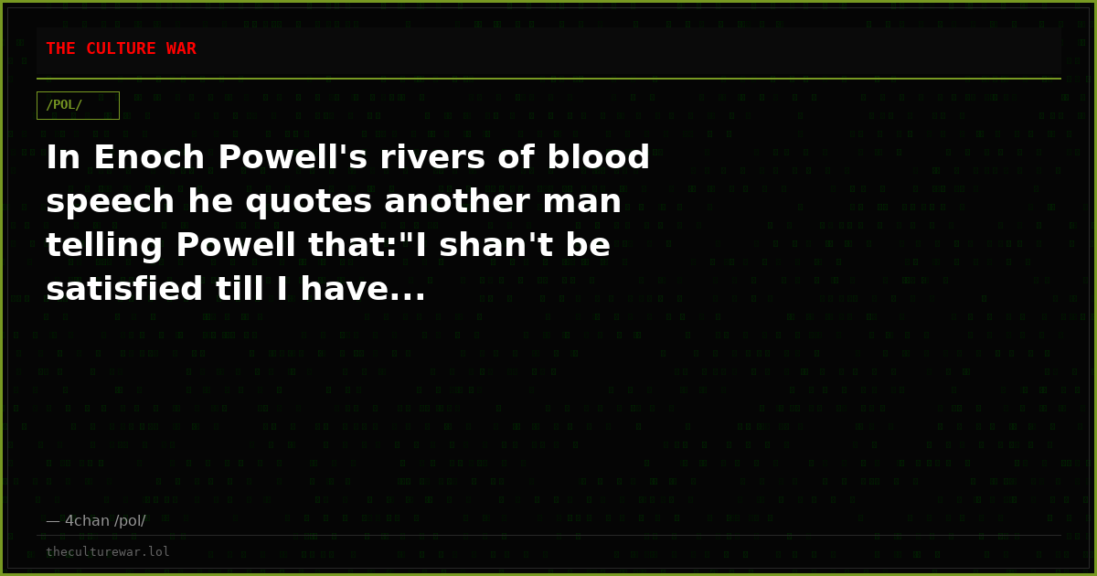 In Enoch Powell's rivers of blood speech he quotes another man telling Powell that:"I shan't be satisfied till I have...