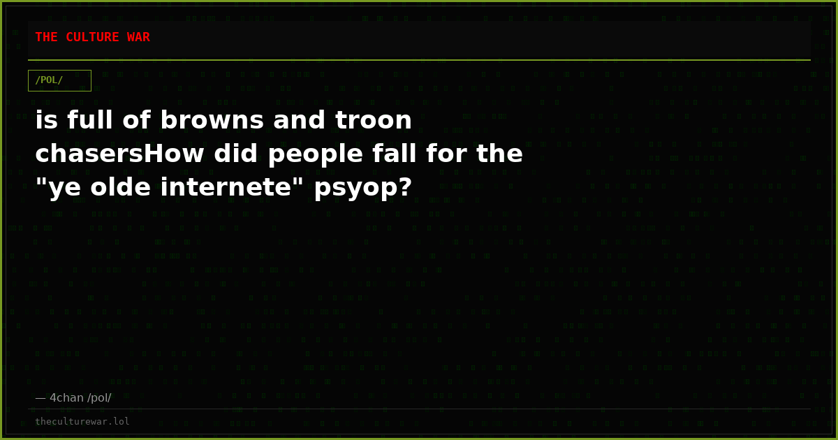is full of browns and troon chasersHow did people fall for the "ye olde internete" psyop?