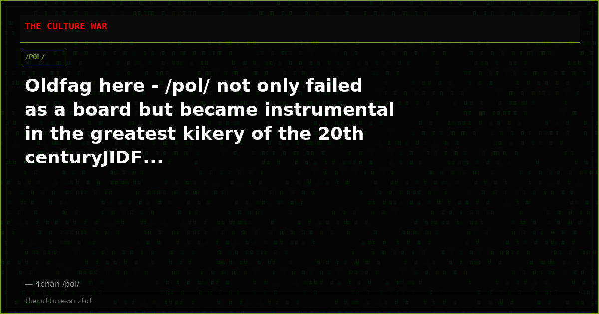 Oldfag here - /pol/ not only failed as a board but became instrumental in the greatest kikery of the 20th centuryJIDF...