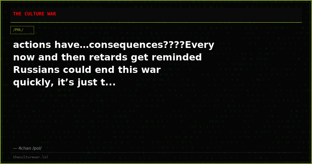 actions have…consequences????Every now and then retards get reminded Russians could end this war quickly, it’s just t...