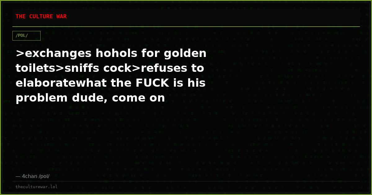 >exchanges hohols for golden toilets>sniffs cock>refuses to elaboratewhat the FUCK is his problem dude, come on