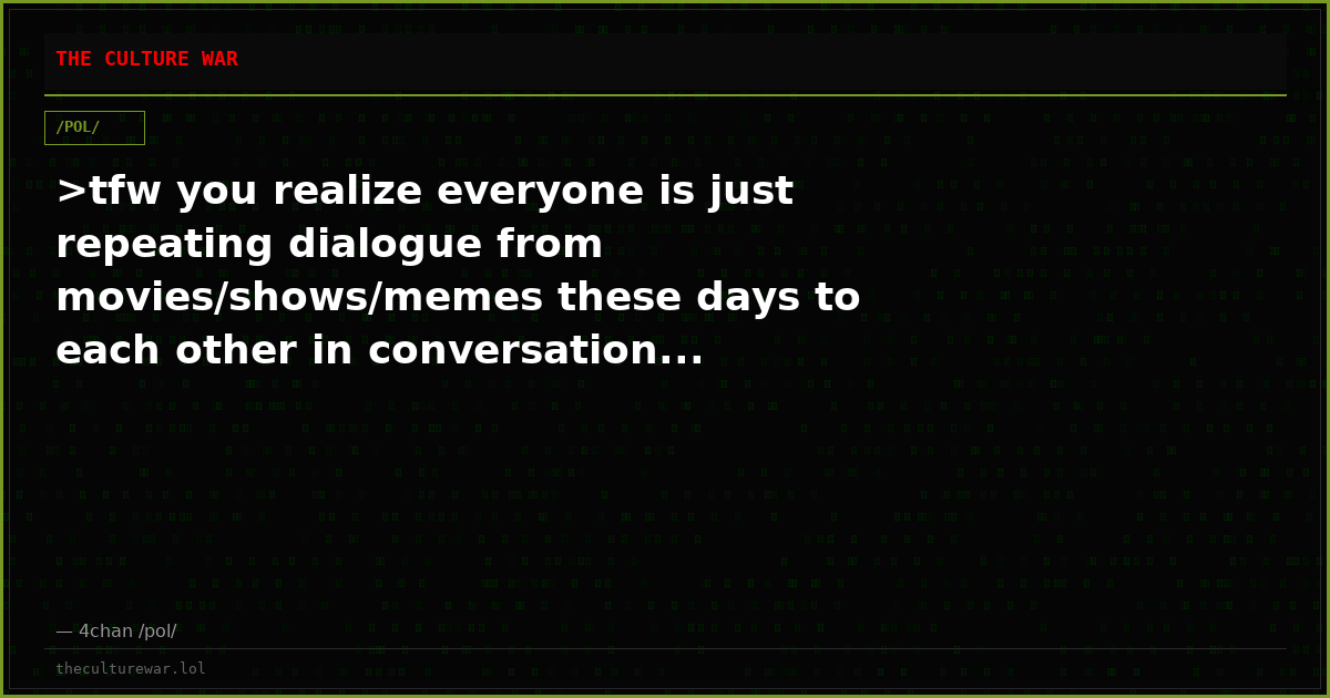 >tfw you realize everyone is just repeating dialogue from movies/shows/memes these days to each other in conversation...