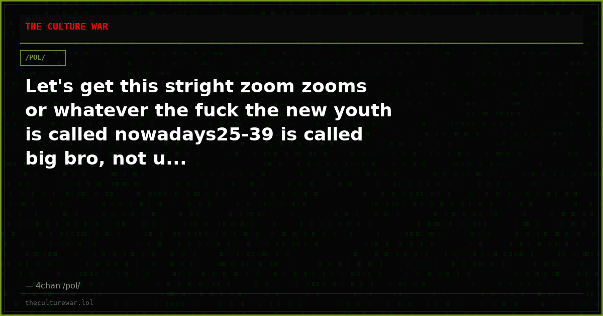 Let's get this stright zoom zooms or whatever the fuck the new youth is called nowadays25-39 is called big bro, not u...