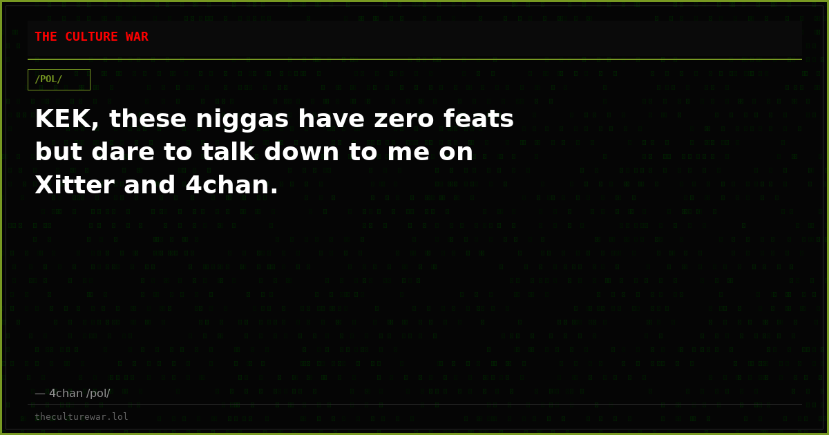 KEK, these niggas have zero feats but dare to talk down to me on Xitter and 4chan.