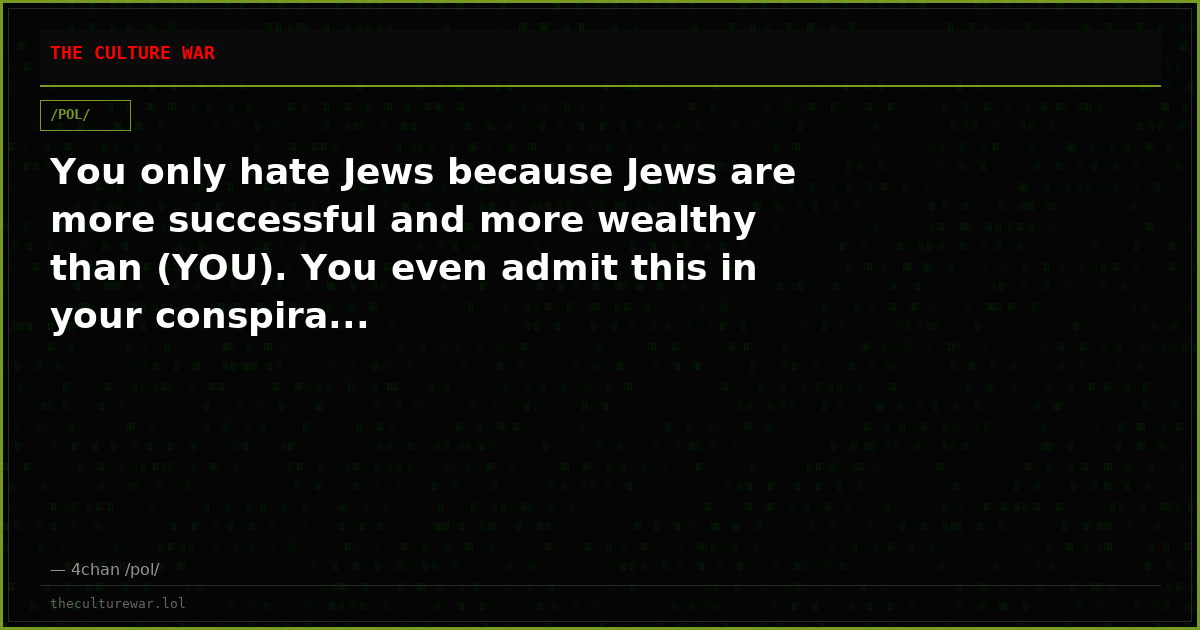 You only hate Jews because Jews are more successful and more wealthy than (YOU). You even admit this in your conspira...