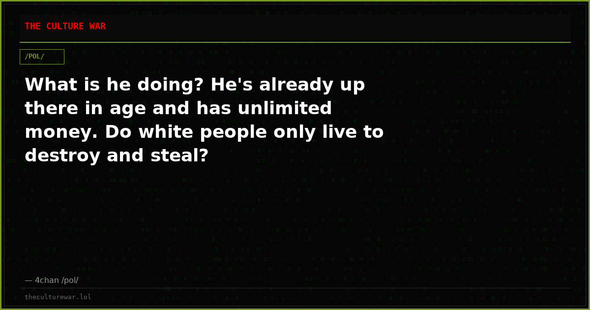 What is he doing? He's already up there in age and has unlimited money. Do white people only live to destroy and steal?