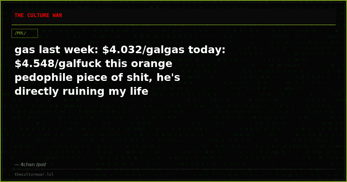 gas last week: $4.032/galgas today: $4.548/galfuck this orange pedophile piece of shit, he's directly ruining my life