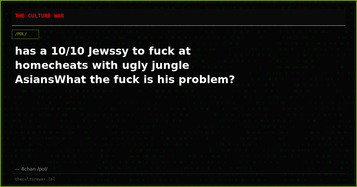 has a 10/10 Jewssy to fuck at homecheats with ugly jungle AsiansWhat the fuck is his problem?