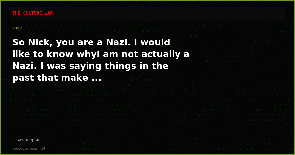 So Nick, you are a Nazi. I would like to know whyI am not actually a Nazi. I was saying things in the past that make ...