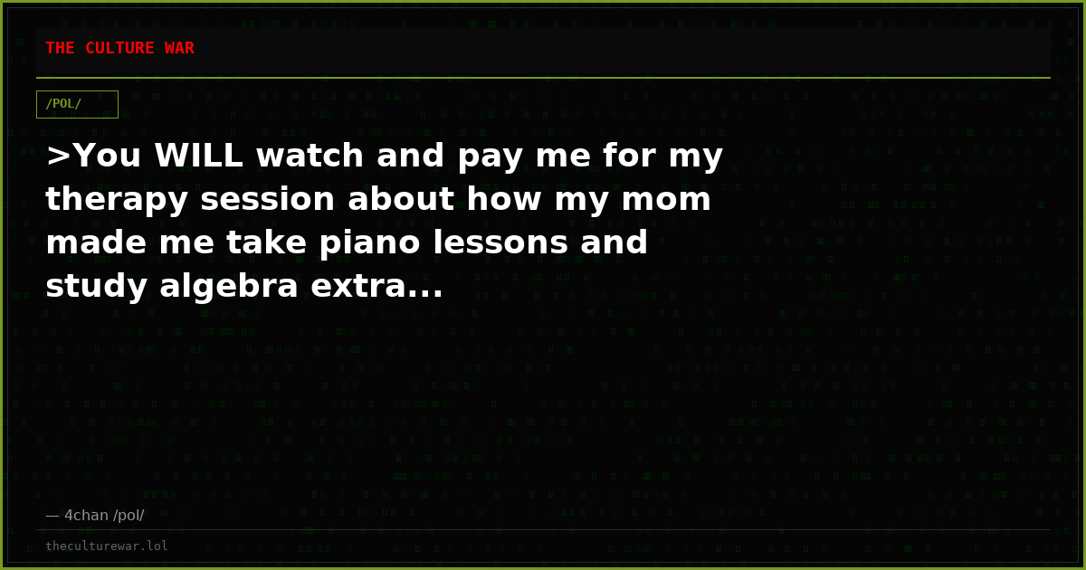 >You WILL watch and pay me for my therapy session about how my mom made me take piano lessons and study algebra extra...