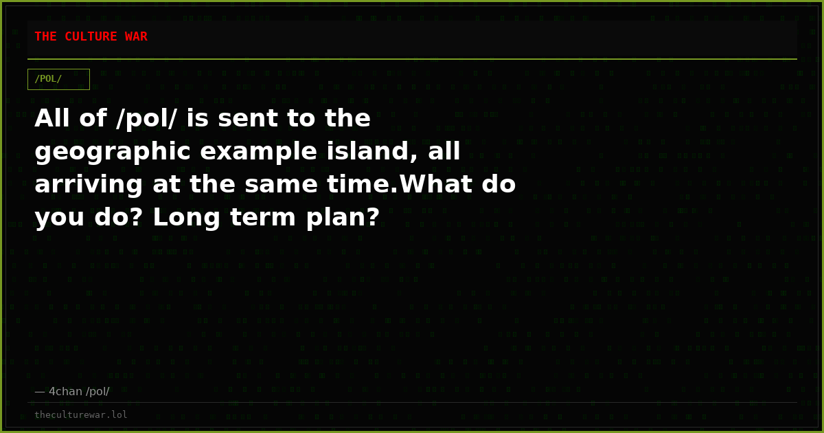 All of /pol/ is sent to the geographic example island, all arriving at the same time.What do you do? Long term plan?
