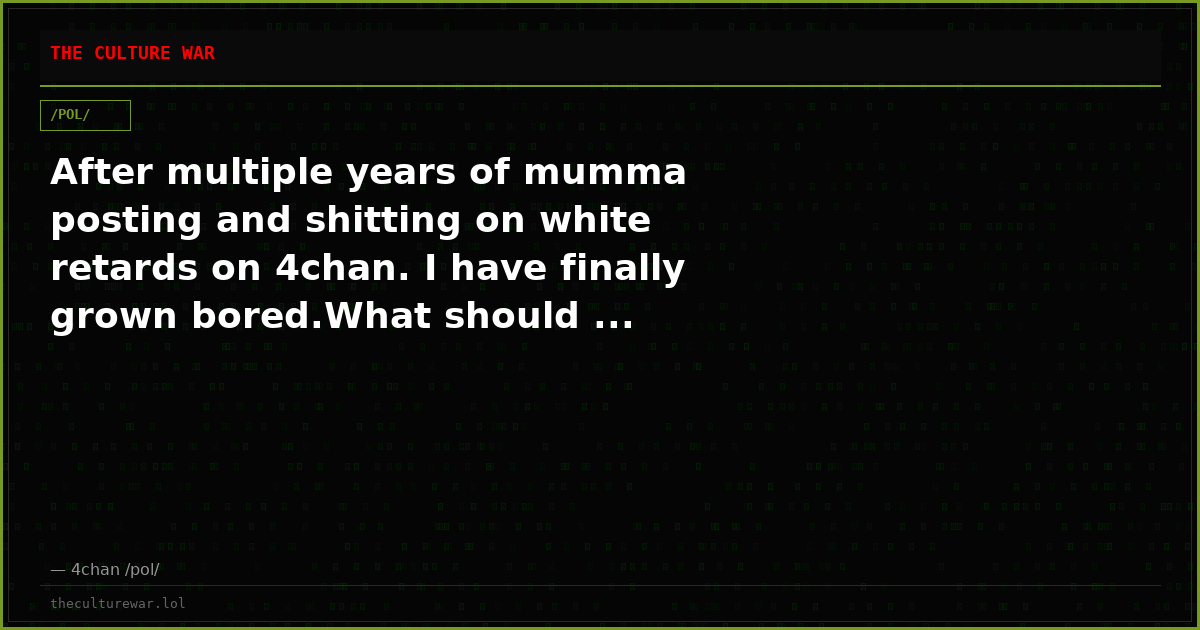 After multiple years of mumma posting and shitting on white retards on 4chan. I have finally grown bored.What should ...