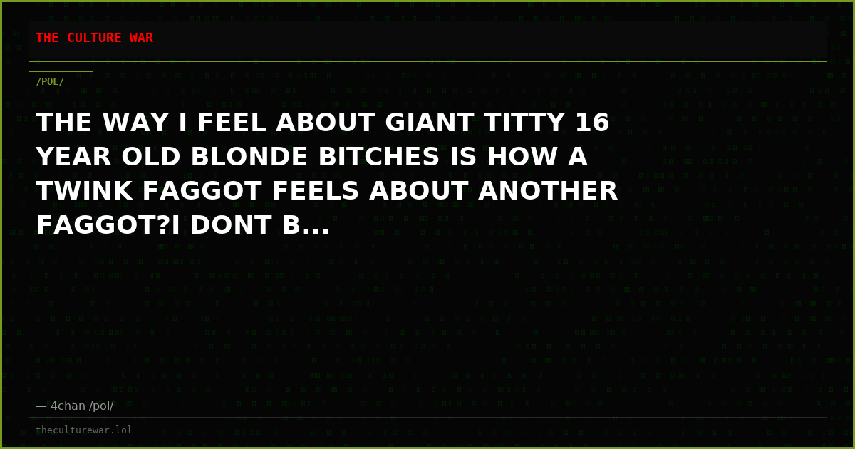 THE WAY I FEEL ABOUT GIANT TITTY 16 YEAR OLD BLONDE BITCHES IS HOW A TWINK FAGGOT FEELS ABOUT ANOTHER FAGGOT?I DONT B...