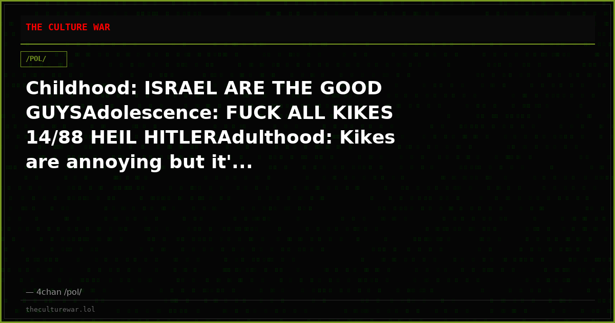 Childhood: ISRAEL ARE THE GOOD GUYSAdolescence: FUCK ALL KIKES 14/88 HEIL HITLERAdulthood: Kikes are annoying but it'...