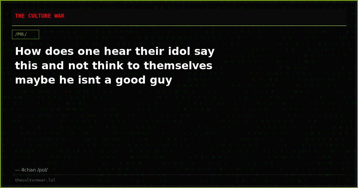 How does one hear their idol say this and not think to themselves maybe he isnt a good guy