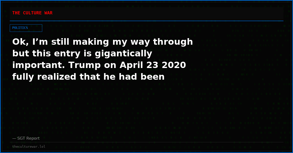 Ok, I’m still making my way through but this entry is gigantically important. Trump on April 23 2020 fully realized that he had been hornswoggled by scamsters.