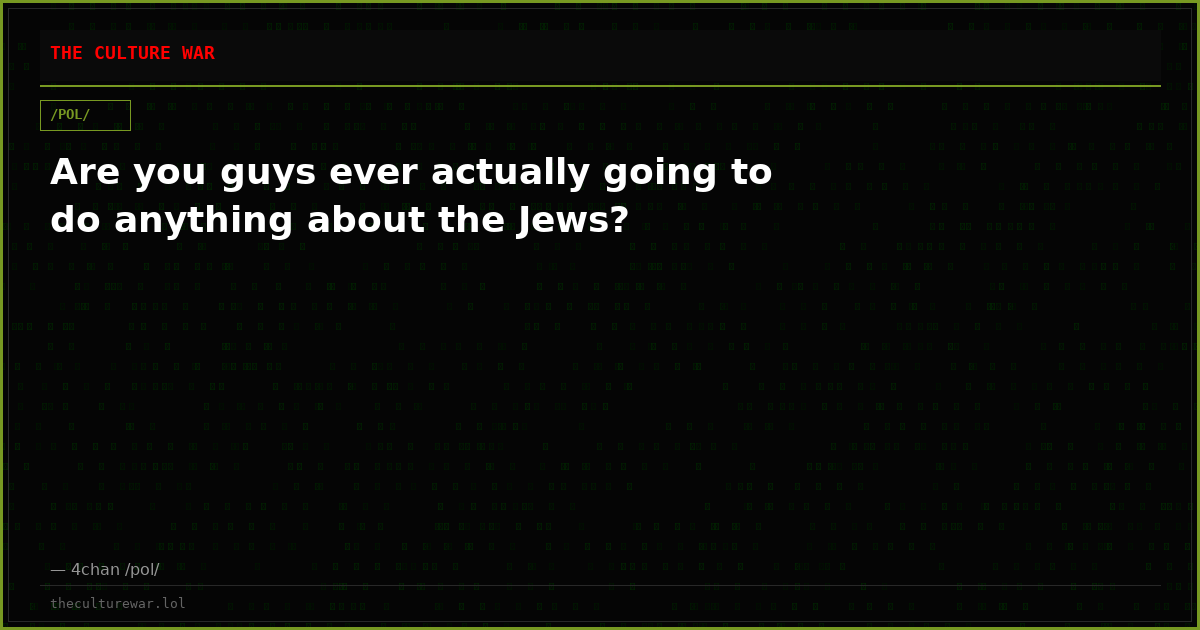 Are you guys ever actually going to do anything about the Jews?