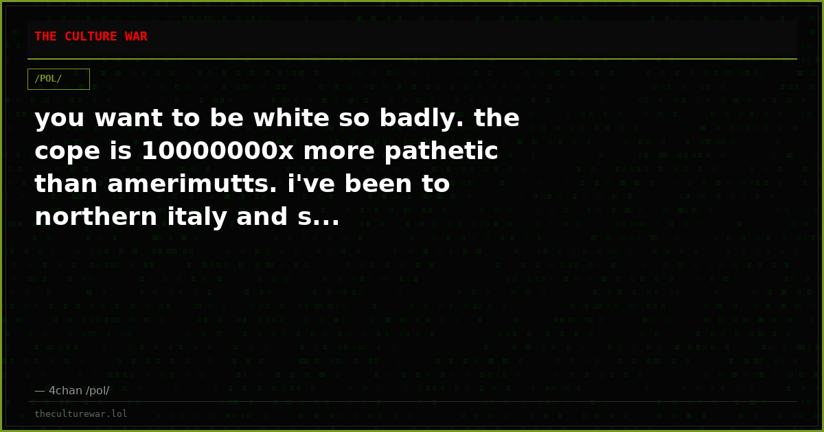 you want to be white so badly. the cope is 10000000x more pathetic than amerimutts. i've been to northern italy and s...