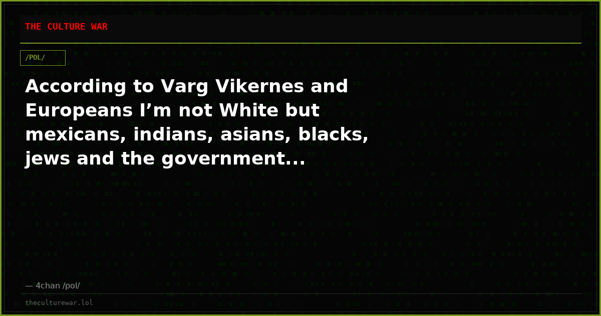 According to Varg Vikernes and Europeans I’m not White but mexicans, indians, asians, blacks, jews and the government...