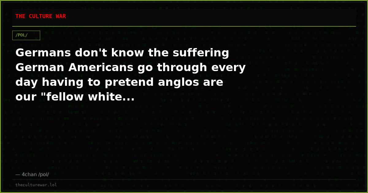Germans don't know the suffering German Americans go through every day having to pretend anglos are our "fellow white...